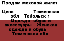 Продам меховой жилет › Цена ­ 10 000 - Тюменская обл., Тобольск г. Одежда, обувь и аксессуары » Женская одежда и обувь   . Тюменская обл.